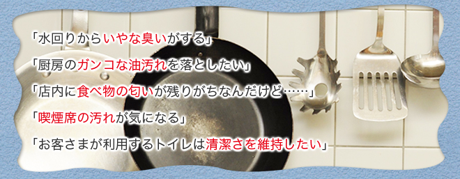 「水回りからいやな臭いがする」「厨房のガンコな油汚れを落としたい」「店内に食べ物の匂いが残りがちなんだけど……」「喫煙席の汚れが気になる」「お客さまが利用するトイレは清潔さを維持したい」