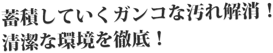 蓄積していくガンコな汚れ解消！清潔な環境を徹底！